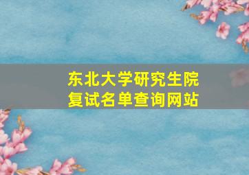 东北大学研究生院复试名单查询网站