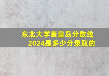 东北大学秦皇岛分数线2024是多少分录取的