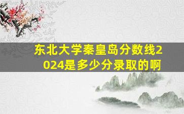 东北大学秦皇岛分数线2024是多少分录取的啊