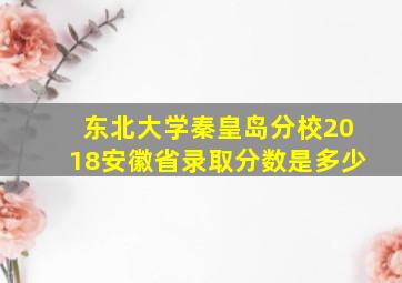 东北大学秦皇岛分校2018安徽省录取分数是多少