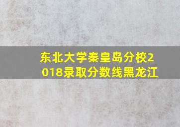 东北大学秦皇岛分校2018录取分数线黑龙江