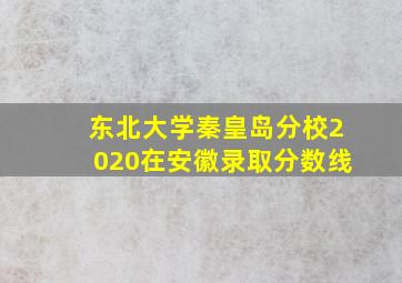 东北大学秦皇岛分校2020在安徽录取分数线