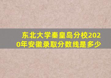 东北大学秦皇岛分校2020年安徽录取分数线是多少