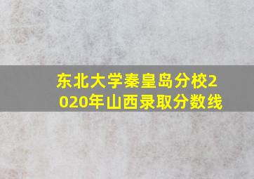 东北大学秦皇岛分校2020年山西录取分数线