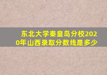 东北大学秦皇岛分校2020年山西录取分数线是多少