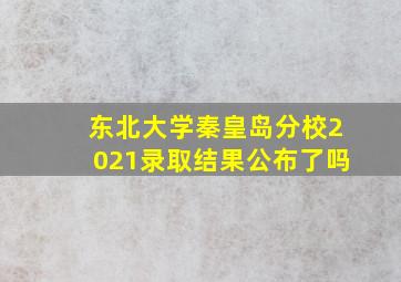 东北大学秦皇岛分校2021录取结果公布了吗