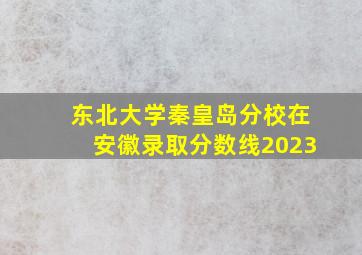 东北大学秦皇岛分校在安徽录取分数线2023