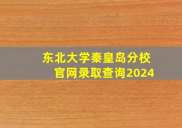 东北大学秦皇岛分校官网录取查询2024