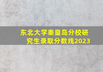 东北大学秦皇岛分校研究生录取分数线2023