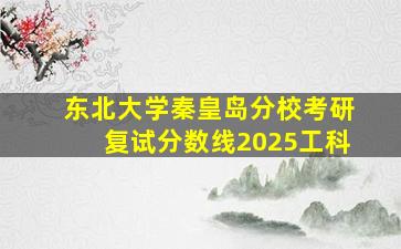 东北大学秦皇岛分校考研复试分数线2025工科