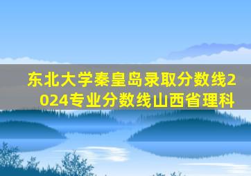 东北大学秦皇岛录取分数线2024专业分数线山西省理科