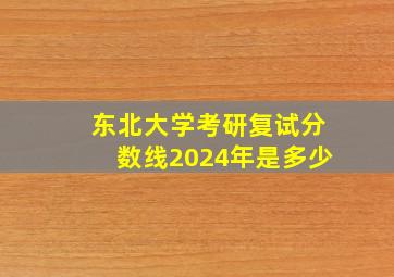 东北大学考研复试分数线2024年是多少