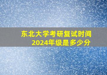 东北大学考研复试时间2024年级是多少分