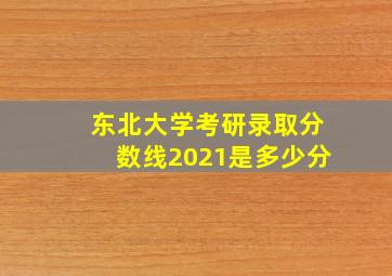 东北大学考研录取分数线2021是多少分