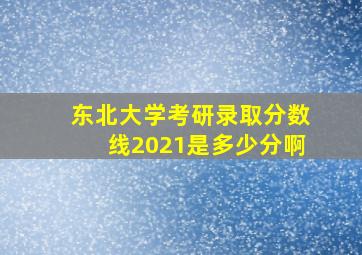 东北大学考研录取分数线2021是多少分啊