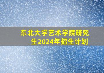 东北大学艺术学院研究生2024年招生计划