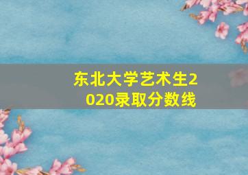 东北大学艺术生2020录取分数线