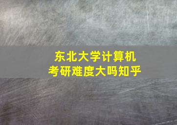 东北大学计算机考研难度大吗知乎