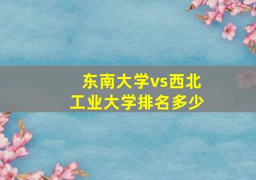 东南大学vs西北工业大学排名多少