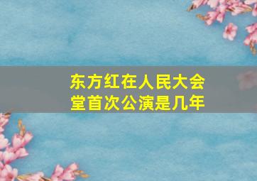 东方红在人民大会堂首次公演是几年