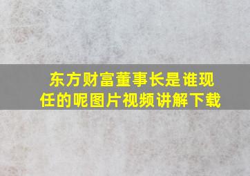 东方财富董事长是谁现任的呢图片视频讲解下载