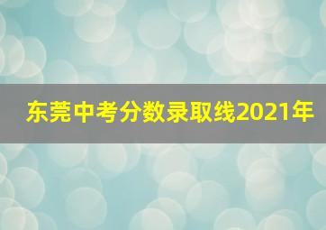 东莞中考分数录取线2021年