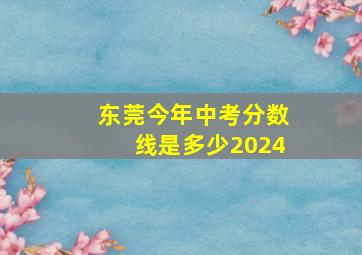 东莞今年中考分数线是多少2024