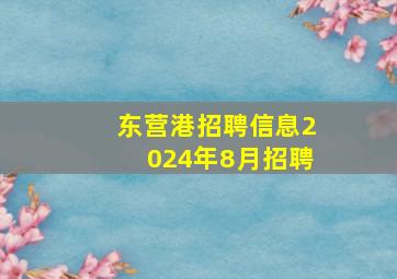 东营港招聘信息2024年8月招聘