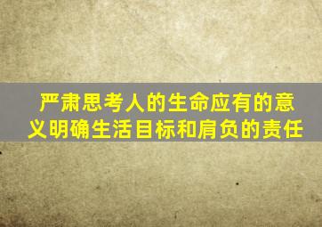 严肃思考人的生命应有的意义明确生活目标和肩负的责任