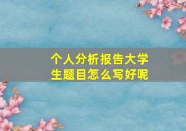 个人分析报告大学生题目怎么写好呢