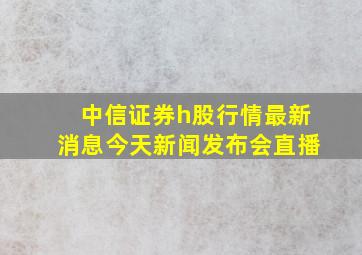 中信证券h股行情最新消息今天新闻发布会直播