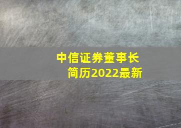 中信证券董事长简历2022最新