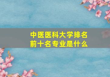 中医医科大学排名前十名专业是什么