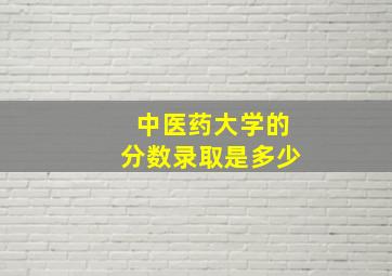 中医药大学的分数录取是多少