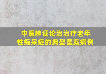 中医辨证论治治疗老年性痴呆症的典型医案病例