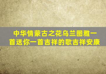 中华情蒙古之花乌兰图雅一首送你一首吉祥的歌吉祥安康