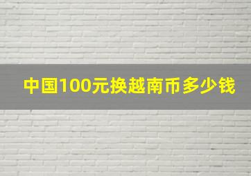 中国100元换越南币多少钱