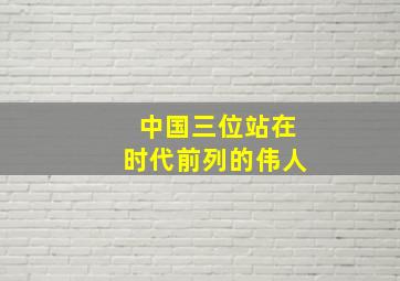 中国三位站在时代前列的伟人