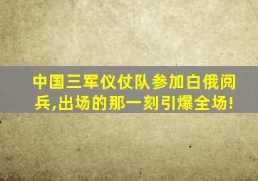 中国三军仪仗队参加白俄阅兵,出场的那一刻引爆全场!