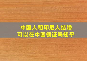 中国人和印尼人结婚可以在中国领证吗知乎