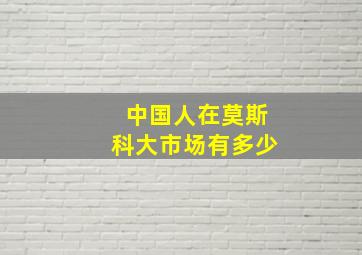 中国人在莫斯科大市场有多少