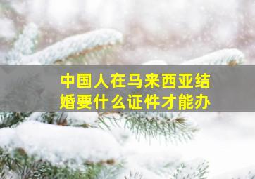 中国人在马来西亚结婚要什么证件才能办