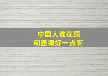 中国人谁在缅甸混得好一点啊