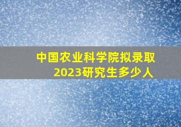 中国农业科学院拟录取2023研究生多少人