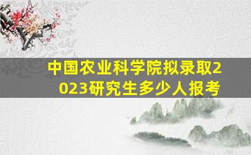 中国农业科学院拟录取2023研究生多少人报考