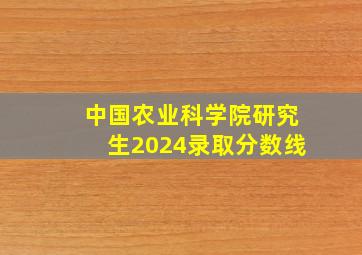 中国农业科学院研究生2024录取分数线