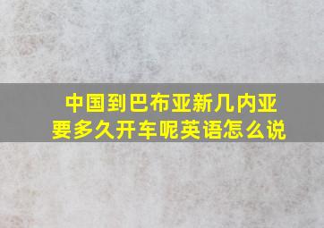 中国到巴布亚新几内亚要多久开车呢英语怎么说