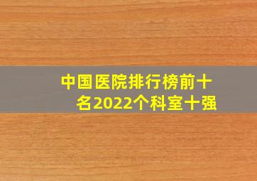 中国医院排行榜前十名2022个科室十强