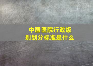 中国医院行政级别划分标准是什么