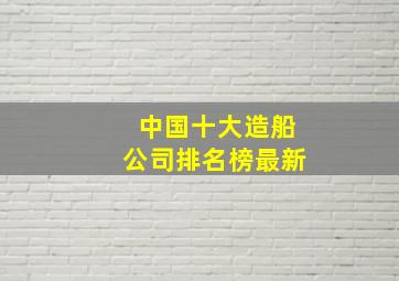 中国十大造船公司排名榜最新